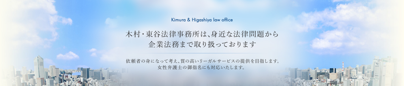 木村・東谷法律事務所は、身近な法律問題から、企業法務まで取り扱っております依頼者の身になって考え、質の高いリーガルサービスの提供を目指します。女性弁護士の御指名にも対応いたします。